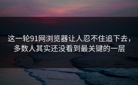 这一轮91网浏览器让人忍不住追下去，多数人其实还没看到最关键的一层