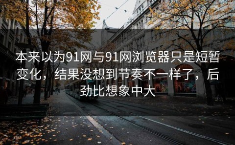 本来以为91网与91网浏览器只是短暂变化，结果没想到节奏不一样了，后劲比想象中大