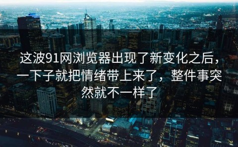 这波91网浏览器出现了新变化之后，一下子就把情绪带上来了，整件事突然就不一样了