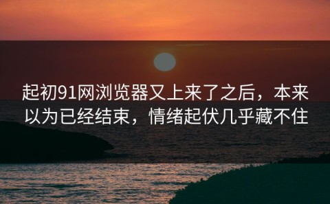 起初91网浏览器又上来了之后，本来以为已经结束，情绪起伏几乎藏不住