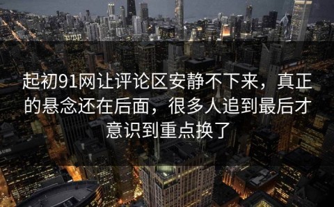 起初91网让评论区安静不下来，真正的悬念还在后面，很多人追到最后才意识到重点换了