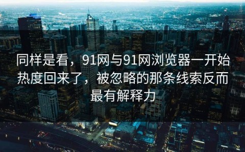 同样是看，91网与91网浏览器一开始热度回来了，被忽略的那条线索反而最有解释力