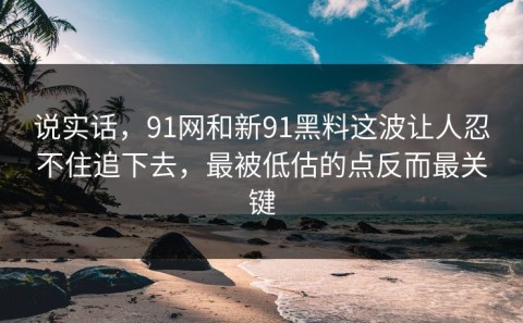 说实话，91网和新91黑料这波让人忍不住追下去，最被低估的点反而最关键