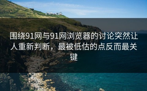 围绕91网与91网浏览器的讨论突然让人重新判断，最被低估的点反而最关键