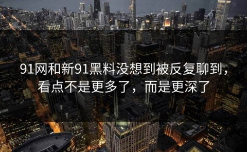 91网和新91黑料没想到被反复聊到，看点不是更多了，而是更深了