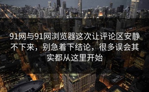 91网与91网浏览器这次让评论区安静不下来，别急着下结论，很多误会其实都从这里开始