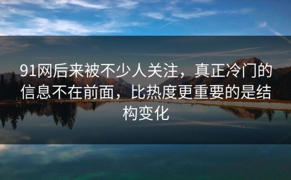 91网后来被不少人关注，真正冷门的信息不在前面，比热度更重要的是结构变化