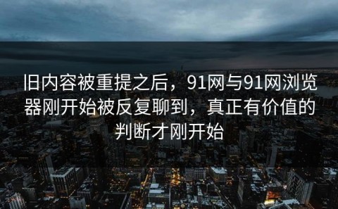 旧内容被重提之后，91网与91网浏览器刚开始被反复聊到，真正有价值的判断才刚开始