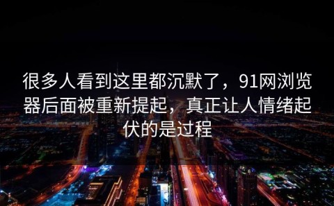 很多人看到这里都沉默了，91网浏览器后面被重新提起，真正让人情绪起伏的是过程
