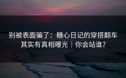 别被表面骗了：糖心日记的穿搭翻车其实有真相曝光｜你会站谁？