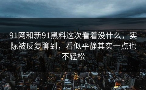 91网和新91黑料这次看着没什么，实际被反复聊到，看似平静其实一点也不轻松