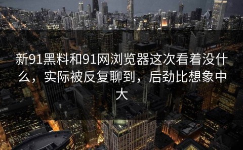新91黑料和91网浏览器这次看着没什么，实际被反复聊到，后劲比想象中大