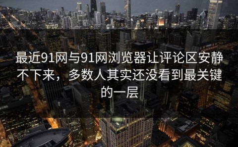最近91网与91网浏览器让评论区安静不下来，多数人其实还没看到最关键的一层