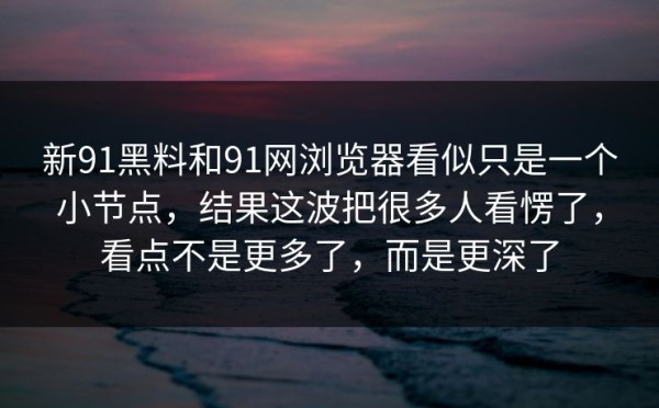 新91黑料和91网浏览器看似只是一个小节点，结果这波把很多人看愣了，看点不是更多了，而是更深了