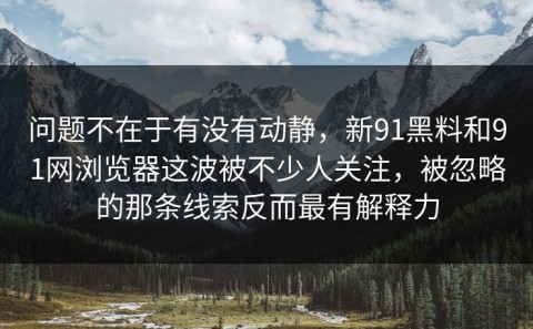 问题不在于有没有动静，新91黑料和91网浏览器这波被不少人关注，被忽略的那条线索反而最有解释力