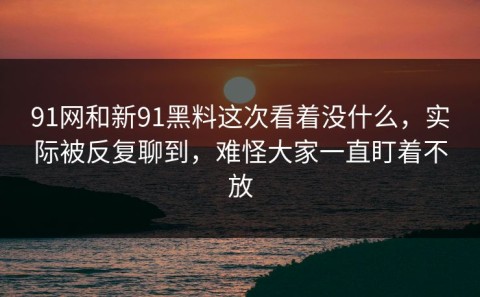 91网和新91黑料这次看着没什么，实际被反复聊到，难怪大家一直盯着不放