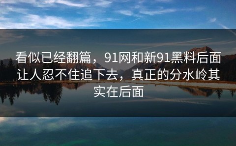看似已经翻篇，91网和新91黑料后面让人忍不住追下去，真正的分水岭其实在后面
