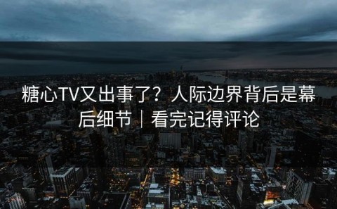 糖心TV又出事了？人际边界背后是幕后细节｜看完记得评论