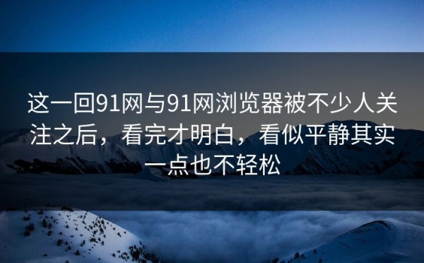 这一回91网与91网浏览器被不少人关注之后，看完才明白，看似平静其实一点也不轻松