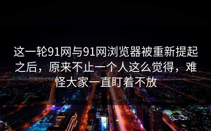 这一轮91网与91网浏览器被重新提起之后，原来不止一个人这么觉得，难怪大家一直盯着不放