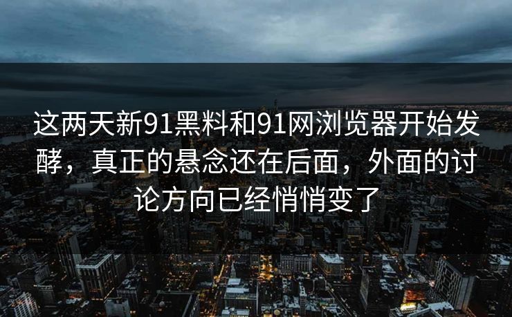 这两天新91黑料和91网浏览器开始发酵，真正的悬念还在后面，外面的讨论方向已经悄悄变了