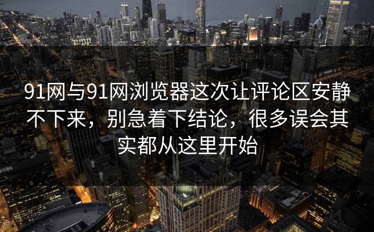 91网与91网浏览器这次让评论区安静不下来，别急着下结论，很多误会其实都从这里开始