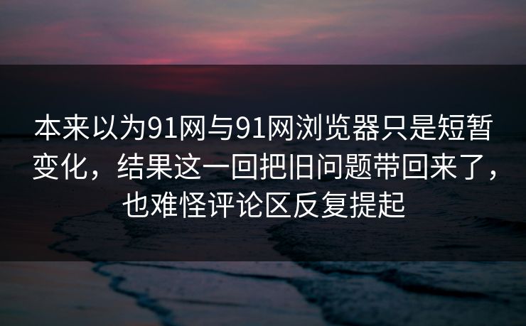 本来以为91网与91网浏览器只是短暂变化，结果这一回把旧问题带回来了，也难怪评论区反复提起