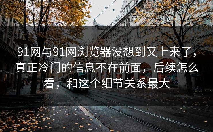 91网与91网浏览器没想到又上来了，真正冷门的信息不在前面，后续怎么看，和这个细节关系最大