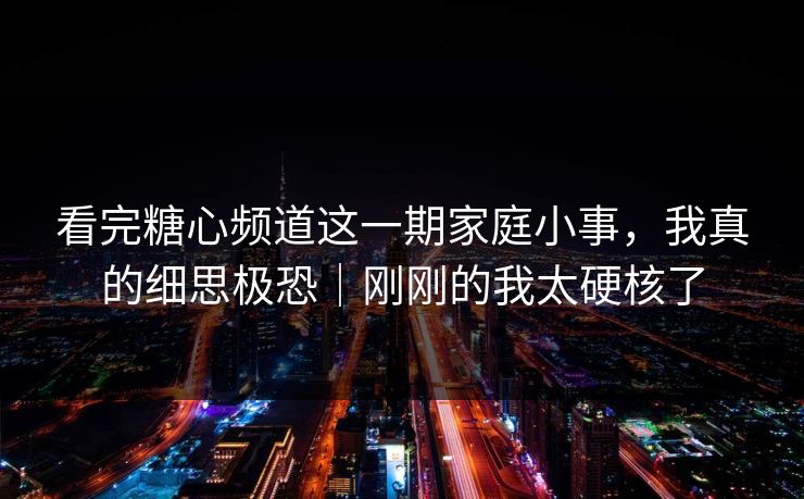 看完糖心频道这一期家庭小事，我真的细思极恐｜刚刚的我太硬核了