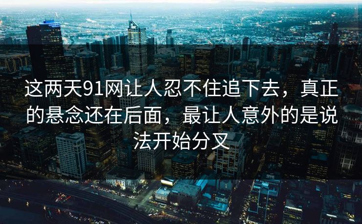 这两天91网让人忍不住追下去，真正的悬念还在后面，最让人意外的是说法开始分叉