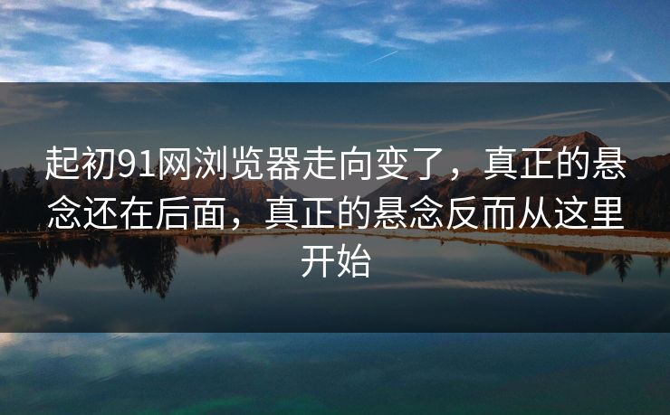 起初91网浏览器走向变了，真正的悬念还在后面，真正的悬念反而从这里开始