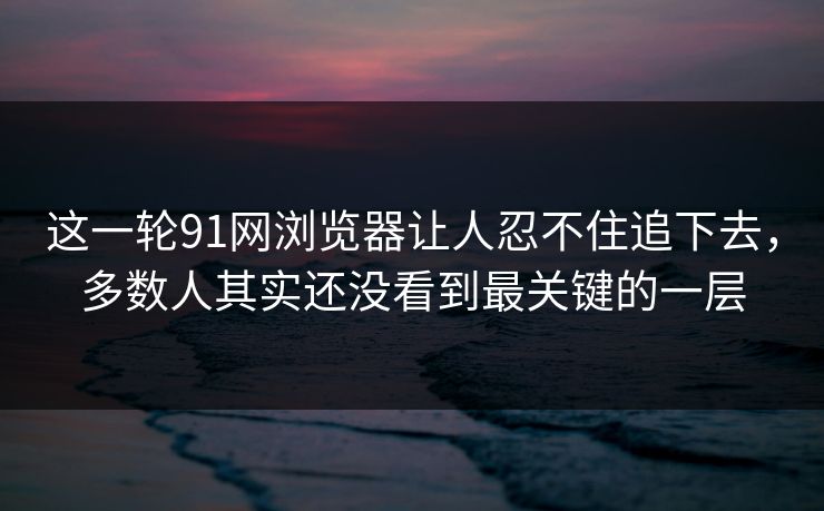 这一轮91网浏览器让人忍不住追下去，多数人其实还没看到最关键的一层