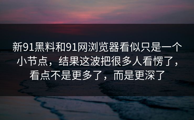 新91黑料和91网浏览器看似只是一个小节点，结果这波把很多人看愣了，看点不是更多了，而是更深了