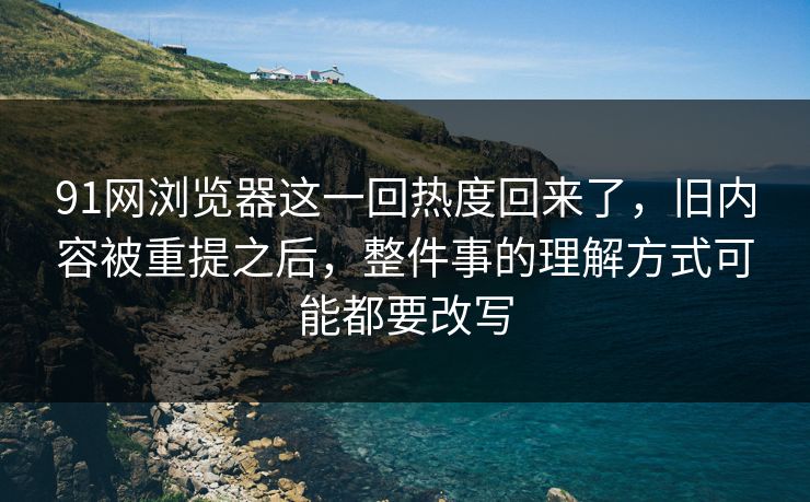 91网浏览器这一回热度回来了，旧内容被重提之后，整件事的理解方式可能都要改写