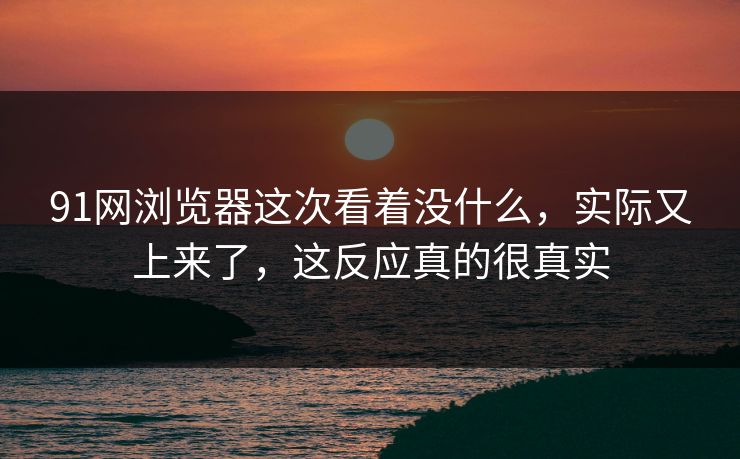 91网浏览器这次看着没什么，实际又上来了，这反应真的很真实