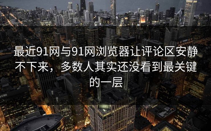 最近91网与91网浏览器让评论区安静不下来，多数人其实还没看到最关键的一层