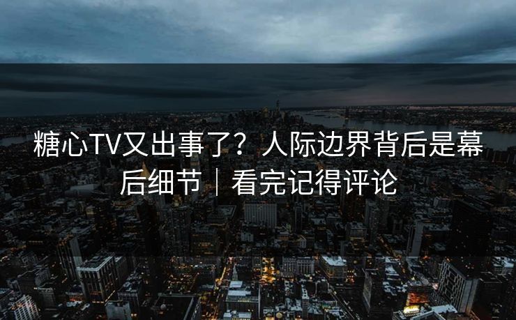 糖心TV又出事了？人际边界背后是幕后细节｜看完记得评论