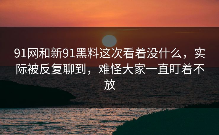 91网和新91黑料这次看着没什么，实际被反复聊到，难怪大家一直盯着不放