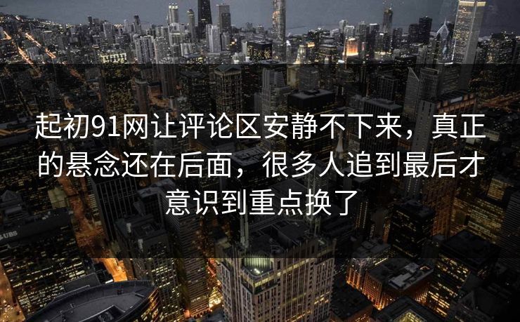 起初91网让评论区安静不下来，真正的悬念还在后面，很多人追到最后才意识到重点换了