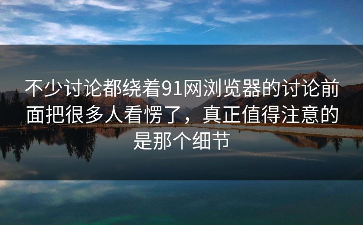 不少讨论都绕着91网浏览器的讨论前面把很多人看愣了，真正值得注意的是那个细节