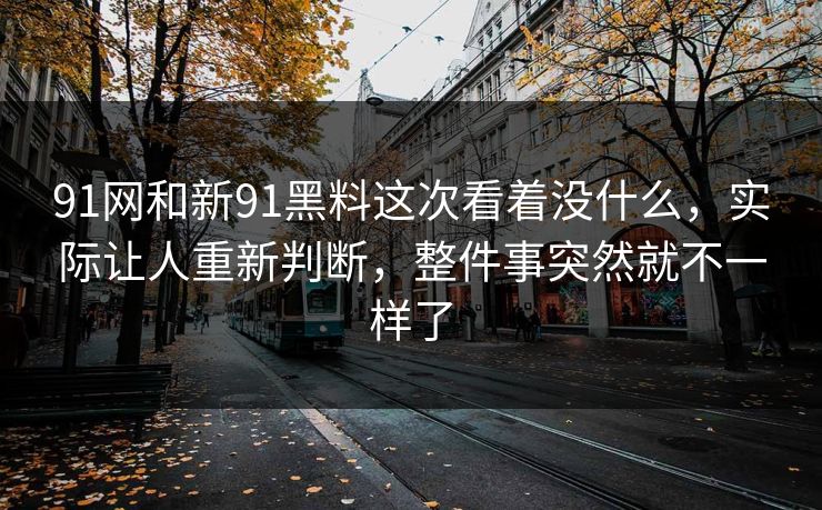 91网和新91黑料这次看着没什么，实际让人重新判断，整件事突然就不一样了