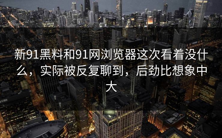 新91黑料和91网浏览器这次看着没什么，实际被反复聊到，后劲比想象中大