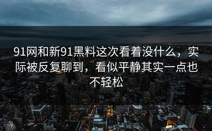 91网和新91黑料这次看着没什么，实际被反复聊到，看似平静其实一点也不轻松