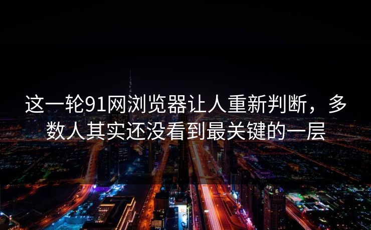 这一轮91网浏览器让人重新判断，多数人其实还没看到最关键的一层