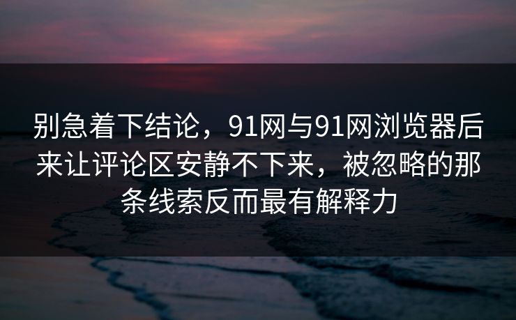 别急着下结论，91网与91网浏览器后来让评论区安静不下来，被忽略的那条线索反而最有解释力