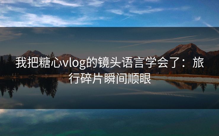 我把糖心vlog的镜头语言学会了：旅行碎片瞬间顺眼