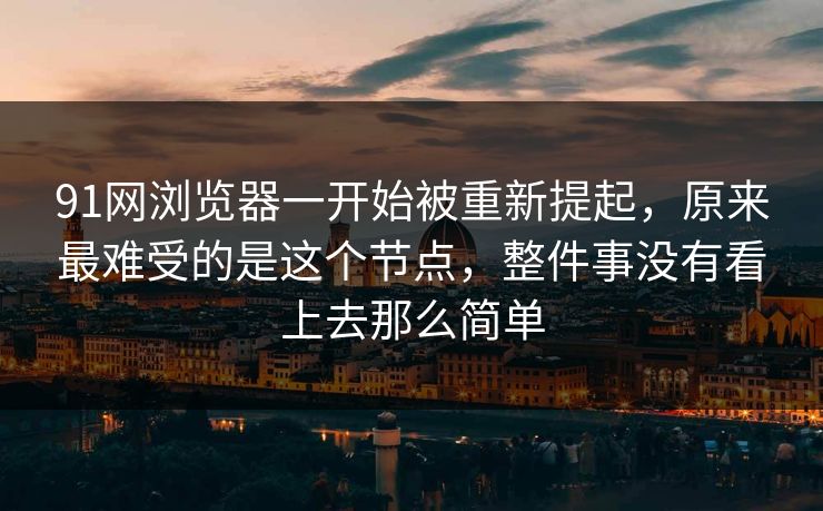 91网浏览器一开始被重新提起，原来最难受的是这个节点，整件事没有看上去那么简单