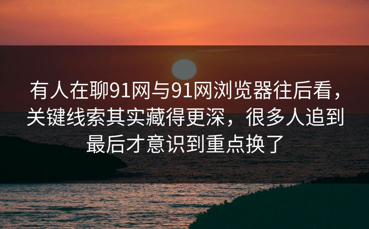 有人在聊91网与91网浏览器往后看，关键线索其实藏得更深，很多人追到最后才意识到重点换了
