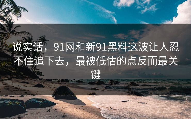 说实话，91网和新91黑料这波让人忍不住追下去，最被低估的点反而最关键