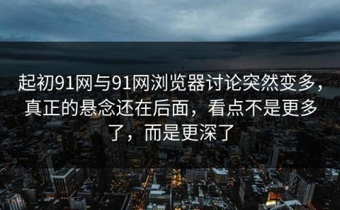 起初91网与91网浏览器讨论突然变多，真正的悬念还在后面，看点不是更多了，而是更深了